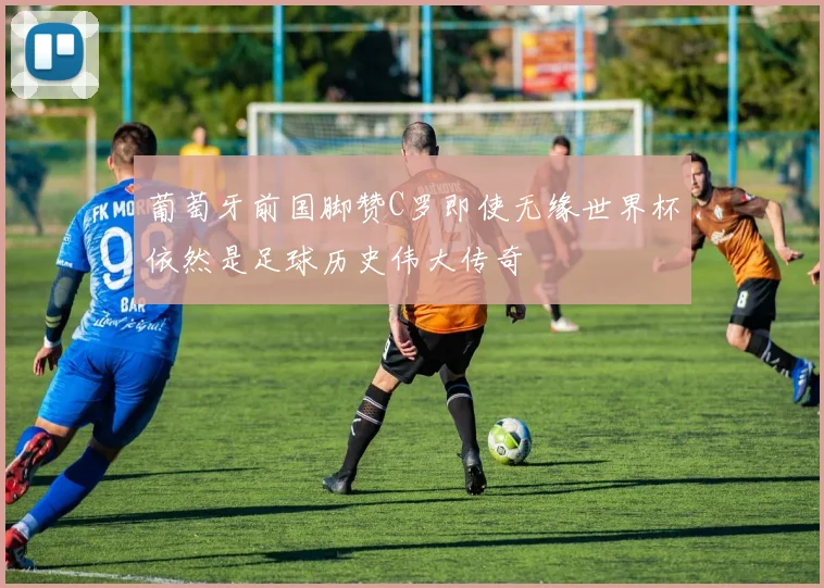 葡萄牙前国脚赞C罗即使无缘世界杯依然是足球历史伟大传奇