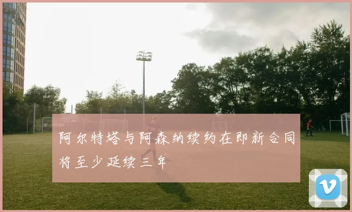 阿尔特塔与阿森纳续约在即新合同将至少延续三年