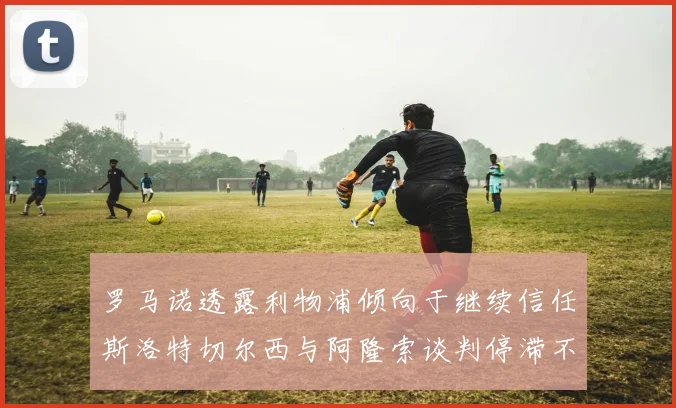 罗马诺透露利物浦倾向于继续信任斯洛特切尔西与阿隆索谈判停滞不前