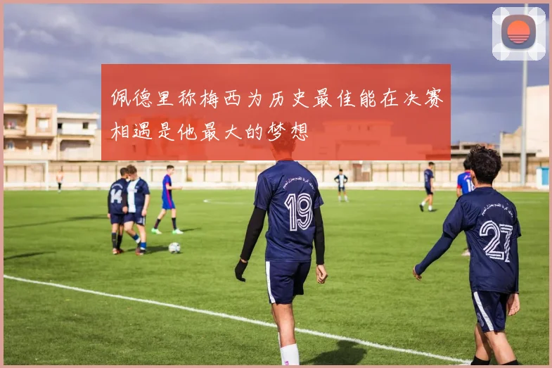 佩德里称梅西为历史最佳能在决赛相遇是他最大的梦想