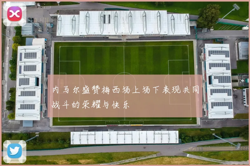 内马尔盛赞梅西场上场下表现共同战斗的荣耀与快乐
