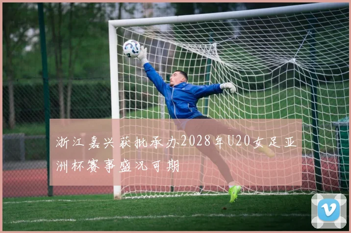 浙江嘉兴获批承办2028年U20女足亚洲杯赛事盛况可期