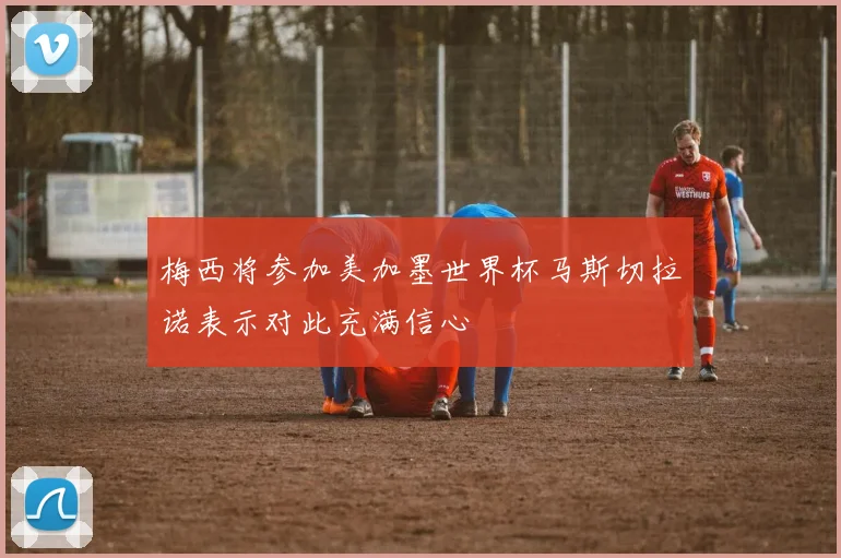 梅西将参加美加墨世界杯马斯切拉诺表示对此充满信心