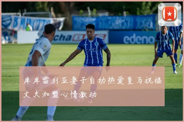 库库雷利亚妻子自幼热爱皇马祝福丈夫加盟心情激动
