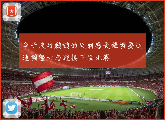 华子谈对鹈鹕的失利感受强调要迅速调整心态迎接下场比赛