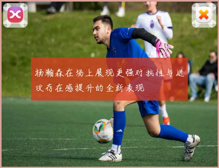 杨瀚森在场上展现更强对抗性与进攻存在感提升的全新表现