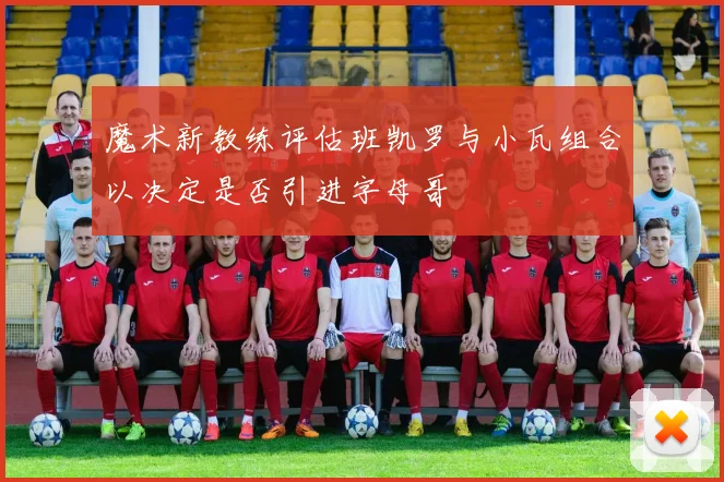 魔术新教练评估班凯罗与小瓦组合以决定是否引进字母哥