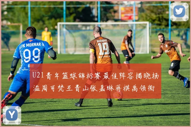 U21青年篮球锦标赛最佳阵容揭晓杨溢周可梵王青山张嘉琳蒋祺禹领衔出战