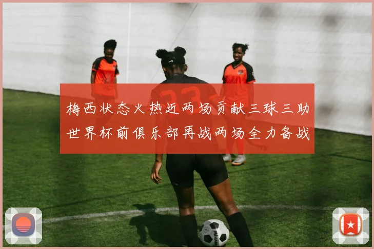 梅西状态火热近两场贡献三球三助世界杯前俱乐部再战两场全力备战大赛