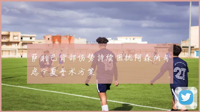 萨利巴背部伤势持续困扰阿森纳考虑今夏手术方案