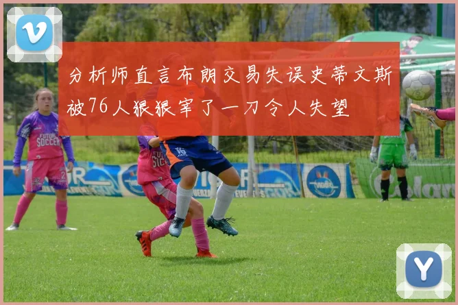 分析师直言布朗交易失误史蒂文斯被76人狠狠宰了一刀令人失望