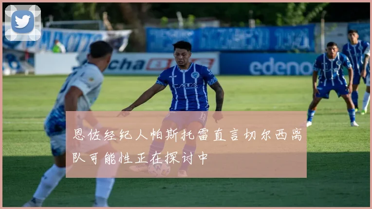 恩佐经纪人帕斯托雷直言切尔西离队可能性正在探讨中