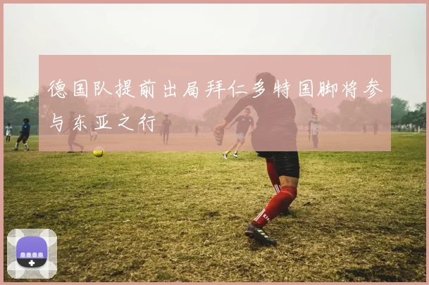 德国队提前出局拜仁多特国脚将参与东亚之行