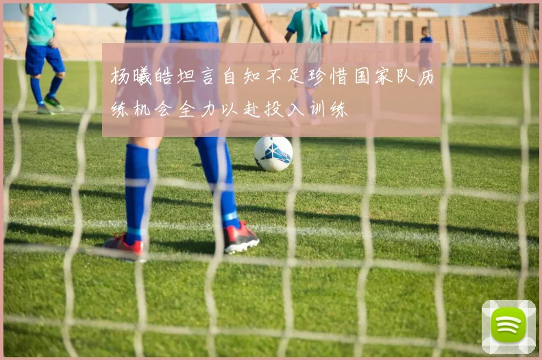 杨曦皓坦言自知不足珍惜国家队历练机会全力以赴投入训练