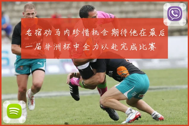 名宿劝马内珍惜机会期待他在最后一届非洲杯中全力以赴完成比赛