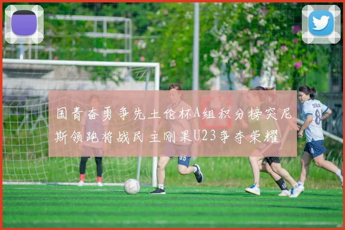 国青奋勇争先土伦杯A组积分榜突尼斯领跑将战民主刚果U23争夺荣耀